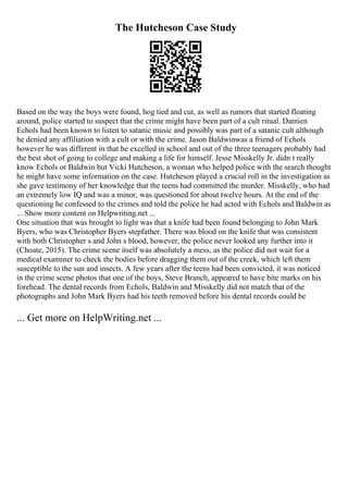 The Hutcheson Case Study
Based on the way the boys were found, hog tied and cut, as well as rumors that started floating
around, police started to suspect that the crime might have been part of a cult ritual. Damien
Echols had been known to listen to satanic music and possibly was part of a satanic cult although
he denied any affiliation with a cult or with the crime. Jason Baldwinwas a friend of Echols
however he was different in that he excelled in school and out of the three teenagers probably had
the best shot of going to college and making a life for himself. Jesse Misskelly Jr. didn t really
know Echols or Baldwin but Vicki Hutcheson, a woman who helped police with the search thought
he might have some information on the case. Hutcheson played a crucial roll in the investigation as
she gave testimony of her knowledge that the teens had committed the murder. Misskelly, who had
an extremely low IQ and was a minor, was questioned for about twelve hours. At the end of the
questioning he confessed to the crimes and told the police he had acted with Echols and Baldwin as
... Show more content on Helpwriting.net ...
One situation that was brought to light was that a knife had been found belonging to John Mark
Byers, who was Christopher Byers stepfather. There was blood on the knife that was consistent
with both Christopher s and John s blood, however, the police never looked any further into it
(Choate, 2015). The crime scene itself was absolutely a mess, as the police did not wait for a
medical examiner to check the bodies before dragging them out of the creek, which left them
susceptible to the sun and insects. A few years after the teens had been convicted, it was noticed
in the crime scene photos that one of the boys, Steve Branch, appeared to have bite marks on his
forehead. The dental records from Echols, Baldwin and Misskelly did not match that of the
photographs and John Mark Byers had his teeth removed before his dental records could be
... Get more on HelpWriting.net ...
 