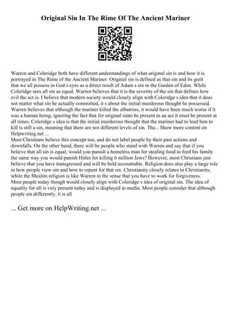 Original Sin In The Rime Of The Ancient Mariner
Warren and Coleridge both have different understandings of what original sin is and how it is
portrayed in The Rime of the Ancient Mariner. Original sin is defined as that sin and its guilt
that we all possess in God s eyes as a direct result of Adam s sin in the Garden of Eden. While
Coleridge sees all sin as equal, Warren believes that it is the severity of the sin that defines how
evil the act is. I believe that modern society would closely align with Coleridge s idea that it does
not matter what sin he actually committed, it s about the initial murderous thought he possessed.
Warren believes that although the mariner killed the albatross, it would have been much worse if it
was a human being, ignoring the fact that for original sinto be present in an act it must be present at
all times. Coleridge s idea is that the initial murderous thought that the mariner had to lead him to
kill is still a sin, meaning that there are not different levels of sin. The... Show more content on
Helpwriting.net ...
Most Christians believe this concept too, and do not label people by their past actions and
downfalls. On the other hand, there will be people who stand with Warren and say that if you
believe that all sin is equal, would you punish a homeless man for stealing food to feed his family
the same way you would punish Hitler for killing 6 million Jews? However, most Christians just
believe that you have transgressed and will be held accountable. Religion does also play a large role
in how people view sin and how to repent for that sin. Christianity closely relates to Christianity,
while the Muslim religion is like Warren in the sense that you have to work for forgiveness.
Most people today though would closely align with Coleridge s idea of original sin. The idea of
equality for all is very present today and is displayed in media. Most people consider that although
people sin differently, it is all
... Get more on HelpWriting.net ...
 