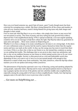 hip hop Essay
Have you ever heard someone say, quot;I hate all music. quot;? Lately though music has been
criticized for corrupting teen s minds. Hip Hop is being blamed for all the crimes and murders in
cities all over America and heavy metal is being blamed for giving teens only dark images and
thoughts in their minds.
First we must ask what Hip Hop is to us or to others, who simply don t know or may never feel
our movement in society. This form of poetry and story telling has took growth from within a
deprived New York neighborhood during 1970s is spread worldwide, even non english speaking
countries strive on our message to help their culture the light. Hip Hop has taken my generation in
open arms and speaks ... Show more content on Helpwriting.net ...
Whether it is to force a change or to create something new deviance is at a strong high. At the dawn
of a new millennium some of society feel the need to express themselves better then the regular
norms and leave our mark on the world. As they say the young ones has more to teach then there
is to learn. If this is so then why is that no one listens to us, but instead they condemn us saying
we are nothing but trouble. The challenges that we are given to don t meet our satisfaction, and
this is why we are stubborn because no one listens to words instead society tries to fix our vision
by drowning our thoughts. Society is often perceived as a rich and fashionable social class
depending on how you want to see it, but to us its just normal people with enough to buy
themselves a mask to hide away from conformity, why hide yourselves, when the hip hop culture
teachers you to be out spoken and strong within yourselves.
The phenomenon of hip hop has spawned a new way of dressing, acting and speaking adopted by
young people, especially males. Hip hop and its music and speech patterns known as hip hop or
rap or gangsta rap has moved out of the ghettos and into suburban middle class neighborhoods,
especially among the young adult of all races in those neighborhoods. Finally, how hip hop/rap
/gangsta came to be and what it owes to previous what is real life.
... Get more on HelpWriting.net ...
 