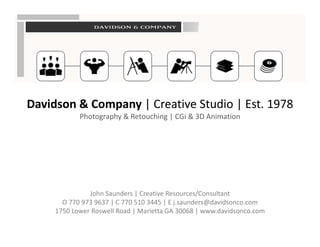 Davidson & Company | Creative Studio | Est. 1978
Davidson & Company | Creative Studio | Est. 1978
            Photography & Retouching | CGi & 3D Animation




               John Saunders | Creative Resources/Consultant
       O 770 973 9637 | C 770 510 3445 | E j.saunders@davidsonco.com
       O 770 973 9637 | C 770 510 3445 | E j saunders@davidsonco com
     1750 Lower Roswell Road | Marietta GA 30068 | www.davidsonco.com
 