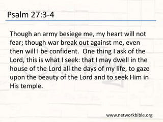 Psalm 27:3-4
Though an army besiege me, my heart will not
fear; though war break out against me, even
then will I be confident. One thing I ask of the
Lord, this is what I seek: that I may dwell in the
house of the Lord all the days of my life, to gaze
upon the beauty of the Lord and to seek Him in
His temple.
www.networkbible.org
 