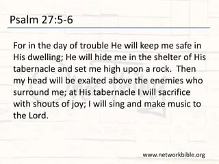 Psalm 27:5-6
For in the day of trouble He will keep me safe in
His dwelling; He will hide me in the shelter of His
tabernacle and set me high upon a rock. Then
my head will be exalted above the enemies who
surround me; at His tabernacle I will sacrifice
with shouts of joy; I will sing and make music to
the Lord.
www.networkbible.org
 