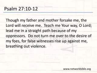 Psalm 27:10-12
Though my father and mother forsake me, the
Lord will receive me. Teach me Your way, O Lord;
lead me in a straight path because of my
oppressors. Do not turn me over to the desire of
my foes, for false witnesses rise up against me,
breathing out violence.
www.networkbible.org
 
