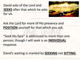 Ask the Lord for more of His presence and
POSITION yourself for that which you ask.
“Seek His face” is addressed to more than one
person; though I will seek is an INDIVIDUAL
response.
David’s waiting is marked by SEEKING not SITTING.
David asks of the Lord and
SEEKS after that which he asks
for v4.
 