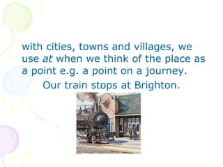 with cities, towns and villages, we use  at  when we think of the place as a point e.g. a point on a journey. Our train stops at Brighton. 