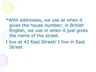 *With addresses, we use  at  when it gives the house number; in British English, we use  in  when it just gives the name of the street. I live  at  42 East Street/ I live  in  East Street 