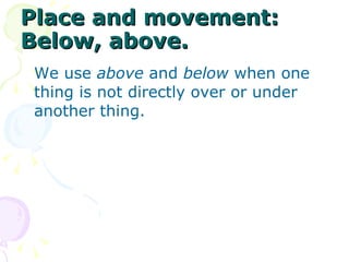 Place and movement: Below, above. We use  above  and  below  when one thing is not directly over or under another thing.  