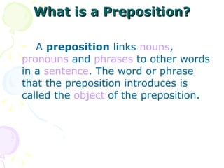 What is a Preposition? A  preposition  links  nouns ,  pronouns  and  phrases  to other words in a  sentence . The word or phrase that the preposition introduces is called the  object  of the preposition. 