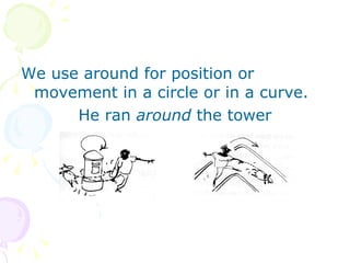 We use around for position or movement in a circle or in a curve. He ran  around  the tower 