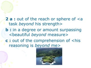 2 a   :  out of the reach or sphere of <a task  beyond  his strength>  b   :  in a degree or amount surpassing <beautiful  beyond  measure>  c   :  out of the comprehension of <his reasoning is  beyond  me> 