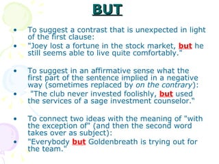 BUT   To suggest a contrast that is unexpected in light of the first clause:  "Joey lost a fortune in the stock market,  but  he still seems able to live quite comfortably."  To suggest in an affirmative sense what the first part of the sentence implied in a negative way (sometimes replaced by  on the contrary ): "The club never invested foolishly,  but  used the services of a sage investment counselor.“ To connect two ideas with the meaning of "with the exception of" (and then the second word takes over as subject):  "Everybody  but  Goldenbreath is trying out for the team." 