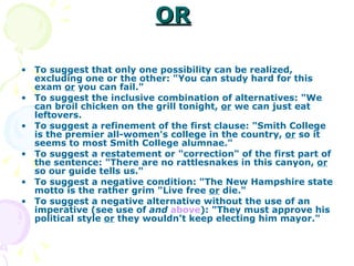 OR   To suggest that only one possibility can be realized, excluding one or the other: "You can study hard for this exam  or  you can fail."  To suggest the inclusive combination of alternatives: "We can broil chicken on the grill tonight,  or  we can just eat leftovers.  To suggest a refinement of the first clause: "Smith College is the premier all-women's college in the country,  or  so it seems to most Smith College alumnae."  To suggest a restatement or "correction" of the first part of the sentence: "There are no rattlesnakes in this canyon,  or  so our guide tells us."  To suggest a negative condition: "The New Hampshire state motto is the rather grim "Live free  or  die."      To suggest a negative alternative without the use of an imperative (see use of  and   above ): "They must approve his political style  or  they wouldn't keep electing him mayor."  