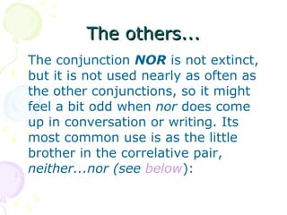 The others... The conjunction  NOR  is not extinct, but it is not used nearly as often as the other conjunctions, so it might feel a bit odd when  nor  does come up in conversation or writing. Its most common use is as the little brother in the correlative pair,  neither...nor (see  below ):  