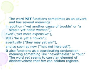 The word  YET  functions sometimes as an adverb and has several meanings:  in addition ("yet another cause of trouble" or "a simple yet noble woman"),  even ("yet more expensive"),  still ("he is yet a novice"),  eventually ("they may yet win"),  and so soon as now ("he's not here yet").  It also functions as a coordinating conjunction meaning something like "nevertheless" or "but." The word  yet  seems to carry an element of distinctiveness that  but  can seldom register. 
