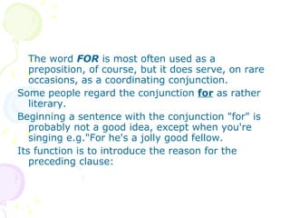 The word  FOR  is most often used as a preposition, of course, but it does serve, on rare occasions, as a coordinating conjunction.  Some people regard the conjunction  for  as rather  literary.  Beginning a sentence with the conjunction "for" is probably not a good idea, except when you're singing e.g."For he's a jolly good fellow.  Its function is to introduce the reason for the preceding clause:  