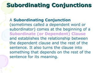 Subordinating Conjunctions A  Subordinating Conjunction  (sometimes called a dependent word or subordinator) comes at the beginning of a  Subordinate (or Dependent) Clause  and establishes the relationship between the dependent clause and the rest of the sentence. It also turns the clause into something that depends on the rest of the sentence for its meaning. 