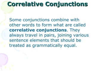 Correlative Conjunctions Some conjunctions combine with other words to form what are called  correlative conjunctions . They always travel in pairs, joining various sentence elements that should be treated as grammatically equal.  