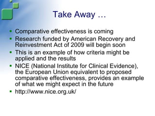 Take Away … Comparative effectiveness is coming Research funded by American Recovery and Reinvestment Act of 2009 will begin soon This is an example of how criteria might be applied and the results NICE (National Institute for Clinical Evidence), the European Union equivalent to proposed comparative effectiveness, provides an example of what we might expect in the future http://www.nice.org.uk/ 