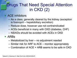 Drugs That Need Special Attention in CKD (2) ACE inhibitors As a class, generally cleared by the kidney (exception is fosinopril – hepatobiliary excretion) Reduce dose, however use not contraindicated  ACEs beneficial in many with CKD (diabetes, CHF) NSAIDs should be avoided with ACEs in CKD ARBs Metabolized by liver – no adjustment needed Similar risk for ARF to ACE – monitor appropriately Combination of ACE + ARB seems to be safe in CKD Gabardi S, Abramson S. Med Clin N Am 2005;89:649-87. 