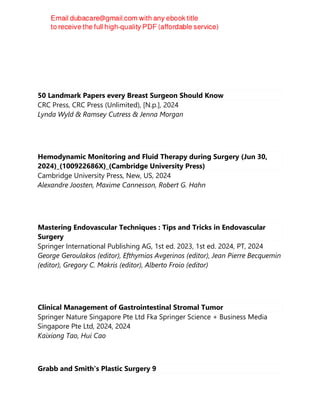 50 Landmark Papers every Breast Surgeon Should Know
CRC Press, CRC Press (Unlimited), [N.p.], 2024
Lynda Wyld & Ramsey Cutress & Jenna Morgan
Hemodynamic Monitoring and Fluid Therapy during Surgery (Jun 30,
2024)_(100922686X)_(Cambridge University Press)
Cambridge University Press, New, US, 2024
Alexandre Joosten, Maxime Cannesson, Robert G. Hahn
Mastering Endovascular Techniques : Tips and Tricks in Endovascular
Surgery
Springer International Publishing AG, 1st ed. 2023, 1st ed. 2024, PT, 2024
George Geroulakos (editor), Efthymios Avgerinos (editor), Jean Pierre Becquemin
(editor), Gregory C. Makris (editor), Alberto Froio (editor)
Clinical Management of Gastrointestinal Stromal Tumor
Springer Nature Singapore Pte Ltd Fka Springer Science + Business Media
Singapore Pte Ltd, 2024, 2024
Kaixiong Tao, Hui Cao
Grabb and Smith's Plastic Surgery 9
 