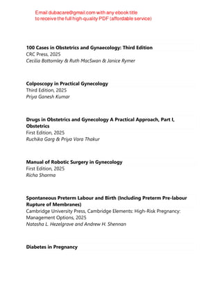 100 Cases in Obstetrics and Gynaecology: Third Edition
CRC Press, 2025
Cecilia Bottomley & Ruth MacSwan & Janice Rymer
Colposcopy in Practical Gynecology
Third Edition, 2025
Priya Ganesh Kumar
Drugs in Obstetrics and Gynecology A Practical Approach, Part I,
Obstetrics
First Edition, 2025
Ruchika Garg & Priya Vora Thakur
Manual of Robotic Surgery in Gynecology
First Edition, 2025
Richa Sharma
Spontaneous Preterm Labour and Birth (Including Preterm Pre-labour
Rupture of Membranes)
Cambridge University Press, Cambridge Elements: High-Risk Pregnancy:
Management Options, 2025
Natasha L. Hezelgrave and Andrew H. Shennan
Diabetes in Pregnancy
 