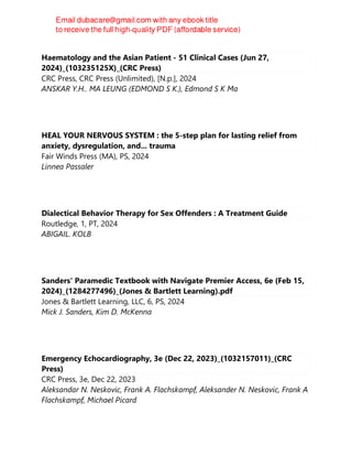 Haematology and the Asian Patient - 51 Clinical Cases (Jun 27,
2024)_(103235125X)_(CRC Press)
CRC Press, CRC Press (Unlimited), [N.p.], 2024
ANSKAR Y.H.. MA LEUNG (EDMOND S K.), Edmond S K Ma
HEAL YOUR NERVOUS SYSTEM : the 5-step plan for lasting relief from
anxiety, dysregulation, and... trauma
Fair Winds Press (MA), PS, 2024
Linnea Passaler
Dialectical Behavior Therapy for Sex Offenders : A Treatment Guide
Routledge, 1, PT, 2024
ABIGAIL. KOLB
Sanders' Paramedic Textbook with Navigate Premier Access, 6e (Feb 15,
2024)_(1284277496)_(Jones & Bartlett Learning).pdf
Jones & Bartlett Learning, LLC, 6, PS, 2024
Mick J. Sanders, Kim D. McKenna
Emergency Echocardiography, 3e (Dec 22, 2023)_(1032157011)_(CRC
Press)
CRC Press, 3e, Dec 22, 2023
Aleksandar N. Neskovic, Frank A. Flachskampf, Aleksander N. Neskovic, Frank A
Flachskampf, Michael Picard
 