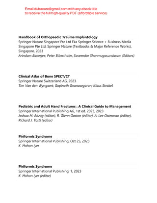Handbook of Orthopaedic Trauma Implantology
Springer Nature Singapore Pte Ltd Fka Springer Science + Business Media
Singapore Pte Ltd, Springer Nature (Textbooks & Major Reference Works),
Singapore, 2023
Arindam Banerjee, Peter Biberthaler, Saseendar Shanmugasundaram (Editors)
Clinical Atlas of Bone SPECT/CT
Springer Nature Switzerland AG, 2023
Tim Van den Wyngaert; Gopinath Gnanasegaran; Klaus Strobel
Pediatric and Adult Hand Fractures : A Clinical Guide to Management
Springer International Publishing AG, 1st ed. 2023, 2023
Joshua M. Abzug (editor), R. Glenn Gaston (editor), A. Lee Osterman (editor),
Richard J. Tosti (editor)
Piriformis Syndrome
Springer International Publishing, Oct 25, 2023
K. Mohan Iyer
Piriformis Syndrome
Springer International Publishing, 1, 2023
K. Mohan Iyer (editor)
 