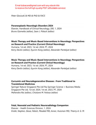 CRC Press, 5th, 2024
Peter Gloviczki & MD & PhD & FACS
Paraneoplastic Neurologic Disorders 2024
Elsevier, Handbook of Clinical Neurology; 200, 1, 2024
Bruno Giometto (editor), Sean J. Pittock (editor)
Music Therapy and Music-Based Interventions in Neurology: Perspectives
on Research and Practice (Current Clinical Neurology)
Humana, 1st ed. 2023, 1st ed. 2024, PT, 2024
Kerry Devlin (editor), Kyurim Kang (editor), Alexander Pantelyat (editor)
Music Therapy and Music-Based Interventions in Neurology: Perspectives
on Research and Practice (Current Clinical Neurology)
Humana, 1st ed. 2023, 1st ed. 2024, PT, 2024
Kerry Devlin (editor), Kyurim Kang (editor), Alexander Pantelyat (editor)
Curcumin and Neurodegenerative Diseases : From Traditional to
Translational Medicines
Springer Nature Singapore Pte Ltd Fka Springer Science + Business Media
Singapore Pte Ltd, 1st ed. 2024, 1st ed. 2023, PT, 2024
Mahendra Rai (editor), Chistiane M. Feitosa (editor)
Fetal, Neonatal and Pediatric Neuroradiology Companion
Elsevier - Health Sciences Division, 1, 2024
Kralik, Stephen, Desai, Nilesh, Meoded MD, Avner, Huisman MD, Thierry A. G. M.
 