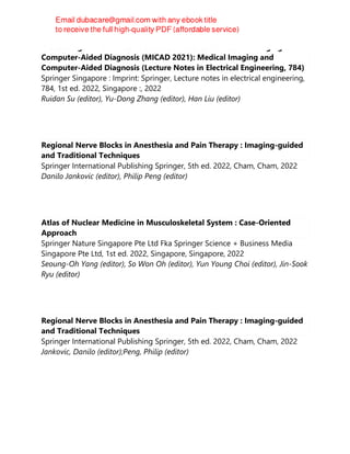 Proceedings of 2021 International Conference on Medical Imaging and
Computer-Aided Diagnosis (MICAD 2021): Medical Imaging and
Computer-Aided Diagnosis (Lecture Notes in Electrical Engineering, 784)
Springer Singapore : Imprint: Springer, Lecture notes in electrical engineering,
784, 1st ed. 2022, Singapore :, 2022
Ruidan Su (editor), Yu-Dong Zhang (editor), Han Liu (editor)
Regional Nerve Blocks in Anesthesia and Pain Therapy : Imaging-guided
and Traditional Techniques
Springer International Publishing Springer, 5th ed. 2022, Cham, Cham, 2022
Danilo Jankovic (editor), Philip Peng (editor)
Atlas of Nuclear Medicine in Musculoskeletal System : Case-Oriented
Approach
Springer Nature Singapore Pte Ltd Fka Springer Science + Business Media
Singapore Pte Ltd, 1st ed. 2022, Singapore, Singapore, 2022
Seoung-Oh Yang (editor), So Won Oh (editor), Yun Young Choi (editor), Jin-Sook
Ryu (editor)
Regional Nerve Blocks in Anesthesia and Pain Therapy : Imaging-guided
and Traditional Techniques
Springer International Publishing Springer, 5th ed. 2022, Cham, Cham, 2022
Jankovic, Danilo (editor);Peng, Philip (editor)
 