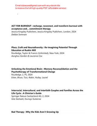 Charley Shults
ACT FOR BURNOUT : recharge, reconnect, and transform burnout with
acceptance and... commitment therapy
Jessica Kingsley Publishers, Jessica Kingsley Publishers, London, 2024
Debbie Sorensen
Place, Craft and Neurodiversity : Re-imagining Potential Through
Education at Ruskin Mill
Routledge, Taylor & Francis (Unlimited), New York, 2024
Aonghus Gordon & Laurence Cox
Unlocking the Emotional Brain : Memory Reconsolidation and the
Psychotherapy of Transformational Change
Routledge, 2, PS, 2024
Ecker, Bruce, Ticic, Robin, Hulley, Laurel
Interracial, Intercultural, and Interfaith Couples and Families Across the
Life Cycle : A Clinician’s Guide
Springer Nature Switzerland AG, 2, 2024
Gita Seshadri; Dumayi Gutierrez
Bad Therapy : Why the Kids Aren't Growing Up
 