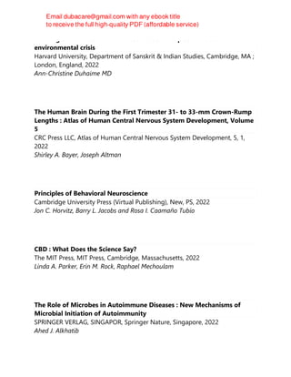 Minding the climate : how neuroscience can help us solve our
environmental crisis
Harvard University, Department of Sanskrit & Indian Studies, Cambridge, MA ;
London, England, 2022
Ann-Christine Duhaime MD
The Human Brain During the First Trimester 31- to 33-mm Crown-Rump
Lengths : Atlas of Human Central Nervous System Development, Volume
5
CRC Press LLC, Atlas of Human Central Nervous System Development, 5, 1,
2022
Shirley A. Bayer, Joseph Altman
Principles of Behavioral Neuroscience
Cambridge University Press (Virtual Publishing), New, PS, 2022
Jon C. Horvitz, Barry L. Jacobs and Rosa I. Caamaño Tubío
CBD : What Does the Science Say?
The MIT Press, MIT Press, Cambridge, Massachusetts, 2022
Linda A. Parker, Erin M. Rock, Raphael Mechoulam
The Role of Microbes in Autoimmune Diseases : New Mechanisms of
Microbial Initiation of Autoimmunity
SPRINGER VERLAG, SINGAPOR, Springer Nature, Singapore, 2022
Ahed J. Alkhatib
 