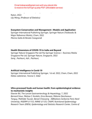 CRC Press/Chapman & Hall, Chapman & Hall/CRC data science series, Boca
Raton, 2022
Lily Wang, (Professor of Statistics)
Ecosystem Conservation and Management : Models and Application
Springer International Publishing Springer, Springer Nature (Textbooks &
Major Reference Works), Cham, 2022
Marino Gatto & Renato Casagrandi
Health Dimensions of COVID-19 in India and Beyond
Springer Nature Singapore Pte Ltd Fka Springer Science + Business Media
Singapore Pte Ltd, Springer Nature, Singapore, 2022
Saroj , Pachauri,; Ash , Pachauri,
Artificial Intelligence in Covid-19
Springer International Publishing Springer, 1st ed. 2022, Cham, Cham, 2022
Niklas Lidströmer, Yonina C. Eldar
Ultra-processed foods and human health: from epidemiological evidence
to mechanistic insights
Elsevier BV, The Lancet Gastroenterology & Hepatology, 7, 2022
Bernard Srour, Melissa C Kordahi, Erica Bonazzi, Mélanie Deschasaux-
Tanguy, Mathilde Touvier, Benoit Chassaing（Affiliations Sorbonne Paris Nord
University, INSERM U1153, INRAE U1125, CNAM, Nutritional Epidemiology
Research Team (EREN), Epidemiology and Statistics Research Center, Centre of
 