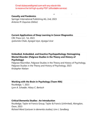 Noninvasive Mechanical Ventilation in High Risk Infections, Mass
Casualty and Pandemics
Springer International Publishing AG, 2nd, 2023
Antonio M. Esquinas (Editor)
Current Applications of Deep Learning in Cancer Diagnostics
CRC Press LLC, 1st, 2023
Jyotismita Chaki, Aysegül Uçar, Aysegul Ucar
Embodied, Embedded, and Enactive Psychopathology: Reimagining
Mental Disorder (Palgrave Studies in the Theory and History of
Psychology)
Palgrave Macmillan, Palgrave Studies in the Theory and History of Psychology,
Palgrave Studies in the Theory and History of Psychology, 2023
Kristopher Nielsen
Working with the Brain in Psychology [Team-IRA]
Routledge, 1, 2023
Lynn A. Schaefer, Hilary C. Bertisch
Critical Dementia Studies : An Introduction
Routledge, Taylor et Francis Group, Taylor & Francis (Unlimited), Abingdon,
Oxon, 2023
Richard Ward (Lecturer in dementia studies); Linn J. Sandberg
 