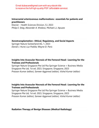 Intracranial arteriovenous malformations : essentials for patients and
practitioners
Elsevier - Health Sciences Division, S.l, 2023
Philip E. Stieg, Alexander A. Khalessi, Michael L.J. Apuzzo
Xenotransplantation : Ethical, Regulatory, and Social Aspects
Springer Nature Switzerland AG, 1, 2023
Daniel J. Hurst; Luz Padilla; Wayne D. Paris
Insights Into Avascular Necrosis of the Femoral Head : Learning for the
Trainees and Professionals
Springer Nature Singapore Pte Ltd Fka Springer Science + Business Media
Singapore Pte Ltd, 1st ed. 2023, Singapore, Singapore, 2023
Prasoon Kumar (editor), Sameer Aggarwal (editor), Vishal Kumar (editor)
Insights Into Avascular Necrosis of the Femoral Head : Learning for the
Trainees and Professionals
Springer Nature Singapore Pte Ltd Fka Springer Science + Business Media
Singapore Pte Ltd, 1st ed. 2023, Singapore, Singapore, 2023
Prasoon Kumar (editor), Sameer Aggarwal (editor), Vishal Kumar (editor)
Radiation Therapy of Benign Diseases (Medical Radiology)
 