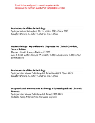 Fundamentals of Hernia Radiology
Springer Nature Switzerland AG, 1st edition 2023, Cham, 2023
Salvatore Docimo Jr.; Jeffrey A. Blatnik; Eric M. Pauli
Neuroradiology - Key Differential Diagnoses and Clinical Questions,
Second Edition
Elsevier - Health Sciences Division, 2, 2023
Juan E. Small (editor), Pamela W. Schaefer (editor), Asha Sarma (editor), Paul
Bunch (editor)
Fundamentals of Hernia Radiology
Springer International Publishing AG, 1st edition 2023, Cham, 2023
Salvatore Docimo Jr., Jeffrey A. Blatnik, Eric M. Pauli
Diagnostic and Interventional Radiology in Gynecological and Obstetric
Diseases
Springer International Publishing AG, 1st ed. 2023, 2023
Raffaella Niola, Antonio Pinto, Francesco Giurazza
 