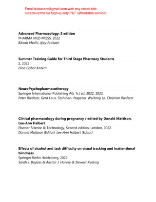 Advanced Pharmacology: 2 edition
PHARMA MED PRESS, 2022
Bikash Medhi; Ajay Prakash
Summer Training Guide for Third Stage Pharmacy Students
2, 2022
Diaa Gabar Kazem
NeuroPsychopharmacotherapy
Springer International Publishing AG, 1st ed. 2022, 2022
Peter Riederer, Gerd Laux, Toshiharu Nagatsu, Weidong Le, Christian Riederer
Clinical pharmacology during pregnancy / edited by Donald Mattison,
Lee-Ann Halbert
Elsevier Science & Technology, Second edition, London, 2022
Donald Mattison (Editor), Lee-Ann Halbert (Editor)
Effects of alcohol and task difficulty on visual tracking and inattentional
blindness
Springer Berlin Heidelberg, 2022
Sarah J. Bayless & Alistair J. Harvey & Stewart Keating
 