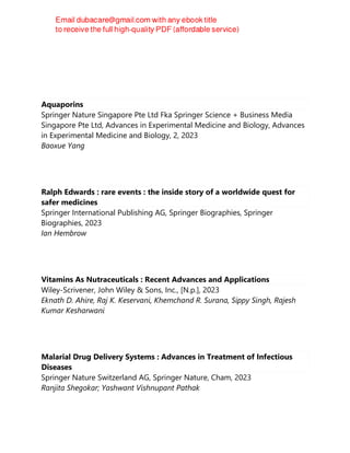 Aquaporins
Springer Nature Singapore Pte Ltd Fka Springer Science + Business Media
Singapore Pte Ltd, Advances in Experimental Medicine and Biology, Advances
in Experimental Medicine and Biology, 2, 2023
Baoxue Yang
Ralph Edwards : rare events : the inside story of a worldwide quest for
safer medicines
Springer International Publishing AG, Springer Biographies, Springer
Biographies, 2023
Ian Hembrow
Vitamins As Nutraceuticals : Recent Advances and Applications
Wiley-Scrivener, John Wiley & Sons, Inc., [N.p.], 2023
Eknath D. Ahire, Raj K. Keservani, Khemchand R. Surana, Sippy Singh, Rajesh
Kumar Kesharwani
Malarial Drug Delivery Systems : Advances in Treatment of Infectious
Diseases
Springer Nature Switzerland AG, Springer Nature, Cham, 2023
Ranjita Shegokar; Yashwant Vishnupant Pathak
 