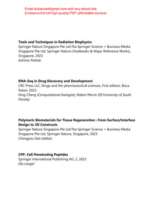 Tools and Techniques in Radiation Biophysics
Springer Nature Singapore Pte Ltd Fka Springer Science + Business Media
Singapore Pte Ltd, Springer Nature (Textbooks & Major Reference Works),
Singapore, 2023
Ashima Pathak
RNA-Seq in Drug Discovery and Development
CRC Press LLC, Drugs and the pharmaceutical sciences, First edition, Boca
Raton, 2023
Feng Cheng (Computational biologist); Robert Morris (Of University of South
Florida)
Polymeric Biomaterials for Tissue Regeneration : From Surface/Interface
Design to 3D Constructs
Springer Nature Singapore Pte Ltd Fka Springer Science + Business Media
Singapore Pte Ltd, Springer Nature, Singapore, 2023
Changyou Gao (editor)
CPP, Cell-Penetrating Peptides
Springer International Publishing AG, 2, 2023
Ülo Langel
 