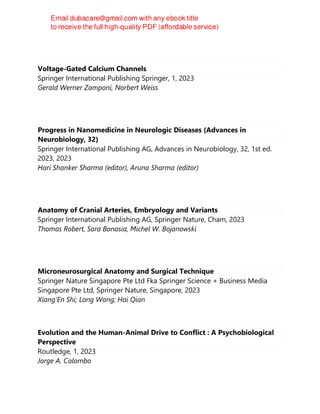 Voltage-Gated Calcium Channels
Springer International Publishing Springer, 1, 2023
Gerald Werner Zamponi, Norbert Weiss
Progress in Nanomedicine in Neurologic Diseases (Advances in
Neurobiology, 32)
Springer International Publishing AG, Advances in Neurobiology, 32, 1st ed.
2023, 2023
Hari Shanker Sharma (editor), Aruna Sharma (editor)
Anatomy of Cranial Arteries, Embryology and Variants
Springer International Publishing AG, Springer Nature, Cham, 2023
Thomas Robert, Sara Bonasia, Michel W. Bojanowski
Microneurosurgical Anatomy and Surgical Technique
Springer Nature Singapore Pte Ltd Fka Springer Science + Business Media
Singapore Pte Ltd, Springer Nature, Singapore, 2023
Xiang'En Shi; Long Wang; Hai Qian
Evolution and the Human-Animal Drive to Conflict : A Psychobiological
Perspective
Routledge, 1, 2023
Jorge A. Colombo
 