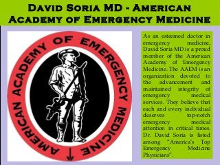 David Soria MD: American
Academy of Emergency
Medicine
David Soria MD - American
Academy of Emergency Medicine
As an esteemed doctor in
emergency medicine,
David Soria MD is a proud
member of the American
Academy of Emergency
Medicine. The AAEM is an
organization devoted to
the advancement and
maintained integrity of
emergency medical
services. They believe that
each and every individual
deserves top-notch
emergency medical
attention in critical times.
Dr. David Soria is listed
among “America’s Top
Emergency Medicine
Physicians”.
 