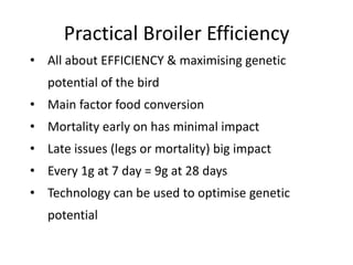 Practical Broiler Efficiency
• All about EFFICIENCY & maximising genetic
potential of the bird
• Main factor food conversion
• Mortality early on has minimal impact
• Late issues (legs or mortality) big impact
• Every 1g at 7 day = 9g at 28 days
• Technology can be used to optimise genetic
potential
 