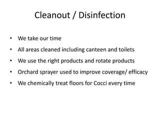 Cleanout / Disinfection
• We take our time
• All areas cleaned including canteen and toilets
• We use the right products and rotate products
• Orchard sprayer used to improve coverage/ efficacy
• We chemically treat floors for Cocci every time
 