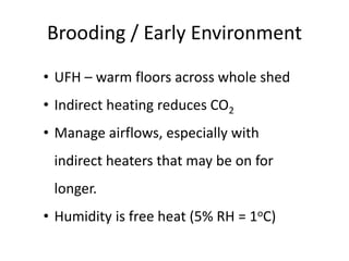 Brooding / Early Environment
• UFH – warm floors across whole shed
• Indirect heating reduces CO2
• Manage airflows, especially with
indirect heaters that may be on for
longer.
• Humidity is free heat (5% RH = 1oC)
 