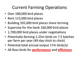 Current Farming Operations
• Own 180,000 bird places
• Rent 115,000 bird places
• Building 335,000 bird places share farming
• Supervise for the bank 160,000 bird places
• 1,700,000 bird places under negotiations
• Potentially farming 2.25m birds on 7.5 batches
per farm per year (49 day chick to chick)
• Potential total annual output 17m birds/yr
• All Ross birds for performance and efficiency
 