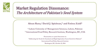 Market Regulation Dissonance: 
The Architecture of Pakistan’s Seed System 
Ahsan Rana,a David J. Spielman,b and Fatima Zaidib 
a Lahore University of Management Sciences, Lahore, Pakistan 
b International Food Policy Research Institute, Washington, DC, USA 
Presentation at a panel discussion on 
“Addressing the Needs for Sustained and Rapid Agriculture Sector Growth in Pakistan” 
International Food Policy Research Institute 
Washington, DC, October 22, 2014 
 