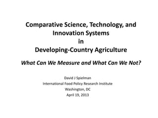 Comparative Science, Technology, and
Innovation Systems
in
Developing-Country Agriculture
What Can We Measure and What Can We Not?
David J Spielman
International Food Policy Research Institute
Washington, DC
April 19, 2013
 