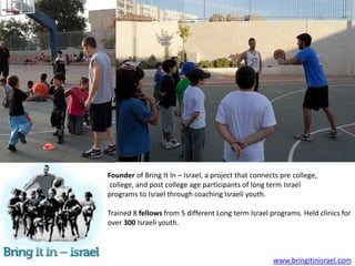 Founder of Bring It In – Israel, a project that connects pre college,
college, and post college age participants of long term Israel
programs to Israel through coaching Israeli youth.

Trained 8 fellows from 5 different Long term Israel programs. Held clinics for
over 300 Israeli youth.



                                                      www.bringitinisrael.com
 