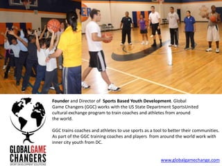 Founder and Director of Sports Based Youth Development. Global
Game Changers (GGC) works with the US State Department SportsUnited
cultural exchange program to train coaches and athletes from around
the world.

GGC trains coaches and athletes to use sports as a tool to better their communities.
As part of the GGC training coaches and players from around the world work with
inner city youth from DC.


                                                      www.globalgamechange.com
 