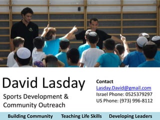 David Lasday                           Contact
                                       Lasday.David@gmail.com
                                       Israel Phone: 0525379297
Sports Development &
                                       US Phone: (973) 996-8112
Community Outreach
 Building Community   Teaching Life Skills   Developing Leaders
 