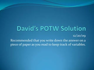 David’s POTW Solution 12/20/09 Recommended that you write down the answer on a piece of paper as you read to keep track of variables. 